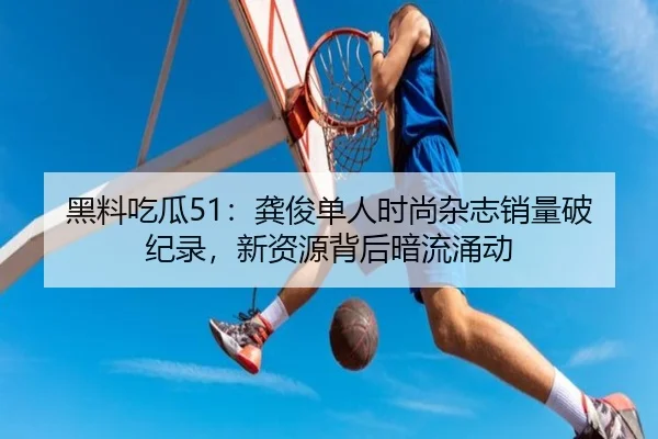 黑料吃瓜51：龚俊单人时尚杂志销量破纪录，新资源背后暗流涌动