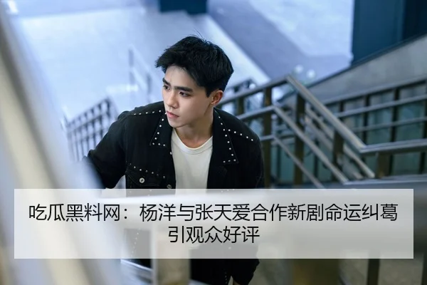 吃瓜黑料网：杨洋与张天爱合作新剧命运纠葛引观众好评